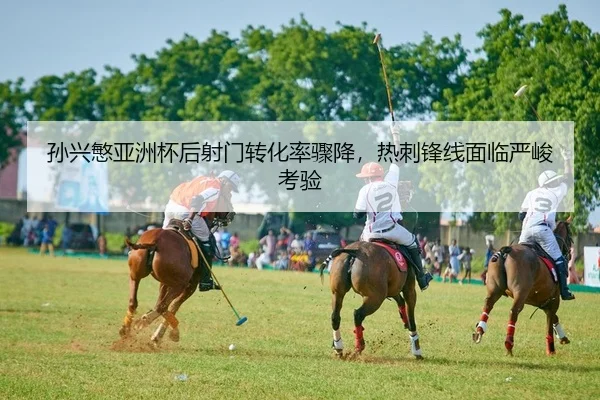孙兴慜亚洲杯后射门转化率骤降，热刺锋线面临严峻考验