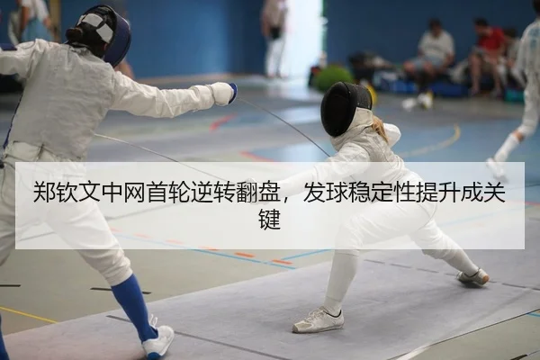郑钦文中网首轮逆转翻盘，发球稳定性提升成关键